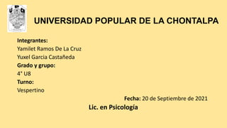 UNIVERSIDAD POPULAR DE LA CHONTALPA
Integrantes:
Yamilet Ramos De La Cruz
Yuxel Garcia Castañeda
Grado y grupo:
4° U8
Turno:
Vespertino
Fecha: 20 de Septiembre de 2021
Lic. en Psicología
 