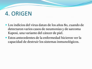 4. ORIGEN
 Los indicios del virus datan de los años 80, cuando de

detectaron varios casos de neumonías y de sarcoma
Kaposi, una variante del cáncer de piel.
 Estos antecedentes de la enfermedad hicieron ver la
capacidad de destruir los sistemas inmunológicos.

 
