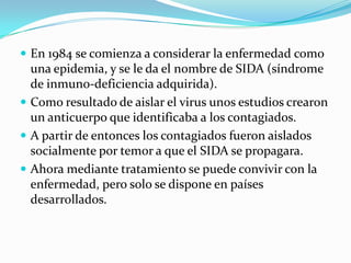  En 1984 se comienza a considerar la enfermedad como

una epidemia, y se le da el nombre de SIDA (síndrome
de inmuno-deficiencia adquirida).
 Como resultado de aislar el virus unos estudios crearon
un anticuerpo que identificaba a los contagiados.
 A partir de entonces los contagiados fueron aislados
socialmente por temor a que el SIDA se propagara.
 Ahora mediante tratamiento se puede convivir con la
enfermedad, pero solo se dispone en países
desarrollados.

 