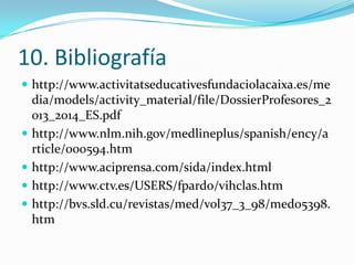 10. Bibliografía
 http://www.activitatseducativesfundaciolacaixa.es/me

dia/models/activity_material/file/DossierProfesores_2
013_2014_ES.pdf
 http://www.nlm.nih.gov/medlineplus/spanish/ency/a
rticle/000594.htm
 http://www.aciprensa.com/sida/index.html
 http://www.ctv.es/USERS/fpardo/vihclas.htm
 http://bvs.sld.cu/revistas/med/vol37_3_98/med05398.
htm

 