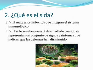 2. ¿Qué es el sida?
El VIH mata a los linfocitos que integran el sistema
inmunológico.
El VIH solo se sabe que está desarrollado cuando se
representan un conjunto de signos y síntomas que
indican que las defensas han disminuido.

 