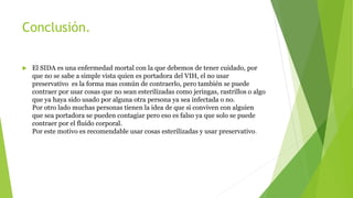 Conclusión.
 El SIDA es una enfermedad mortal con la que debemos de tener cuidado, por
que no se sabe a simple vista quien es portadora del VIH, el no usar
preservativo es la forma mas común de contraerlo, pero también se puede
contraer por usar cosas que no sean esterilizadas como jeringas, rastrillos o algo
que ya haya sido usado por alguna otra persona ya sea infectada o no.
Por otro lado muchas personas tienen la idea de que si conviven con alguien
que sea portadora se pueden contagiar pero eso es falso ya que solo se puede
contraer por el fluido corporal.
Por este motivo es recomendable usar cosas esterilizadas y usar preservativo.
 