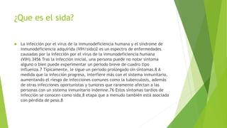 ¿Que es el sida?
 La infección por el virus de la inmunodeficiencia humana y el síndrome de
inmunodeficiencia adquirida (VIH/sida)2 es un espectro de enfermedades
causadas por la infección por el virus de la inmunodeficiencia humana
(VIH).3456 Tras la infección inicial, una persona puede no notar síntoma
alguno o bien puede experimentar un periodo breve de cuadro tipo
influenza.7 Típicamente, le sigue un periodo prolongado sin síntomas.8 A
medida que la infección progresa, interfiere más con el sistema inmunitario,
aumentando el riesgo de infecciones comunes como la tuberculosis, además
de otras infecciones oportunistas y tumores que raramente afectan a las
personas con un sistema inmunitario indemne.76 Estos síntomas tardíos de
infección se conocen como sida,8 etapa que a menudo también está asociada
con pérdida de peso.8
 