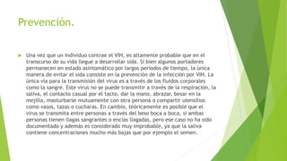 Prevención.
 Una vez que un individuo contrae el VIH, es altamente probable que en el
transcurso de su vida llegue a desarrollar sida. Si bien algunos portadores
permanecen en estado asintomático por largos períodos de tiempo, la única
manera de evitar el sida consiste en la prevención de la infección por VIH. La
única vía para la transmisión del virus es a través de los fluidos corporales
como la sangre. Este virus no se puede transmitir a través de la respiración, la
saliva, el contacto casual por el tacto, dar la mano, abrazar, besar en la
mejilla, masturbarse mutuamente con otra persona o compartir utensilios
como vasos, tazas o cucharas. En cambio, teóricamente es posible que el
virus se transmita entre personas a través del beso boca a boca, si ambas
personas tienen llagas sangrantes o encías llagadas, pero ese caso no ha sido
documentado y además es considerado muy improbable, ya que la saliva
contiene concentraciones mucho más bajas que por ejemplo el semen.
 