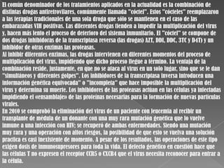 El común denominador de los tratamientos aplicados en la actualidad es la combinación de
distintas drogas antiretrovilares, comúnmente llamada "cóctel". Estos "cócteles" reemplazaron
a las terapias tradicionales de una sola droga que sólo se mantienen en el caso de las
embarazadas VIH positivas. Las diferentes drogas tienden a impedir la multiplicación del virus
y, hacen más lento el proceso de deterioro del sistema inmunitario. El "cóctel" se compone de
dos drogas inhibidoras de la transcriptasa reversa (las drogas) AZT, DDI, DDC, 3TC y D4T) y un
inhibidor de otras enzimas las proteasas.
Al inhibir diferentes enzimas, las drogas intervienen en diferentes momentos del proceso de
multiplicación del virus, impidiendo que dicho proceso llegue a término. La ventaja de la
combinación reside, justamente, en que no se ataca al virus en un solo lugar, sino que se le dan
"simultáneos y diferentes golpes". Los inhibidores de la transcriptasa inversa introducen una
información genética equivocada" o "incompleta" que hace imposible la multiplicación del
virus y determina su muerte. Los inhibidores de las proteasas actúan en las células ya infectadas
impidiendo el «ensamblaje» de las proteínas necesarias para la formación de nuevas partículas
virales.
En 2010 se comprobó la eliminación del virus de un paciente con leucemia al recibir un
transplante de médula de un donante con una muy rara mutación genética que lo vuelve
inmune a una infección con HIV; se recuperó de ambas enfermedades. Siendo una mutación
muy rara y una operación con altos riesgos, la posibilidad de que esto se vuelva una solución
practica es casi inexistente de momento. A pesar de los resultados, las operaciones de este tipo
exigen dosis de inmunosupresores para toda la vida. El defecto genético en cuestión hace que
las células T no expresen el receptor CCR5 o CXCR4 que el virus necesita reconocer para entrar a
la célula.
 