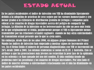 En los países occidentales el índice de infección con VIH ha disminuido ligeramente
debido a la adopción de prácticas de sexo seguro por los varones homosexuales y (en
menor grado) a la existencia de distribución gratuita de jeringas y campañas para
educar a los usuarios de drogas inyectables acerca del peligro de compartir las
jeringas. La difusión de la infección en los heterosexuales ha sido un poco más lenta
de lo que originalmente se temía, posiblemente porque el VIH es ligeramente menos
transmisible por las relaciones sexuales vaginales cuando no hay otras enfermedades
de transmisión sexual presente que lo que se creía antes.
Sin embargo, desde fines de los años 1990, en algunos grupos humanos del Primer
Mundo los índices de infección han empezado a mostrar signos de incremento otra
vez. En el Reino Unido el número de personas diagnosticadas con VIH se incrementó un
26% desde 2000 a 2001. Las mismas tendencias se notan en EE.UU. y Australia. Esto se
atribuye a que las generaciones más jóvenes no recuerdan la peor fase de la epidemia
en los ochenta y se han cansado del uso del condón. El sida continúa siendo un
problema entre las prostitutas y los usuarios de drogas inyectables. Por otro lado el
índice de muertes debidas a enfermedades relacionadas con el sida ha disminuido en
los países occidentales
 