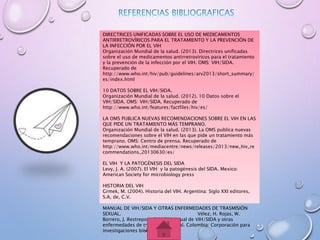 DIRECTRICES UNIFICADAS SOBRE EL USO DE MEDICAMENTOS
ANTIRRETROVÍRICOS PARA EL TRATAMIENTO Y LA PREVENCIÓN DE
LA INFECCIÓN POR EL VIH
Organización Mundial de la salud. (2013). Directrices unificadas
sobre el uso de medicamentos antirretrovíricos para el tratamiento
y la prevención de la infección por el VIH. OMS: VIH/SIDA.
Recuperado de
http://www.who.int/hiv/pub/guidelines/arv2013/short_summary/
es/index.html
10 DATOS SOBRE EL VIH/SIDA.
Organización Mundial de la salud. (2012). 10 Datos sobre el
VIH/SIDA. OMS: VIH/SIDA. Recuperado de
http://www.who.int/features/factfiles/hiv/es/
LA OMS PUBLICA NUEVAS RECOMENDACIONES SOBRE EL VIH EN LAS
QUE PIDE UN TRATAMIENTO MÁS TEMPRANO.
Organización Mundial de la salud. (2013). La OMS publica nuevas
recomendaciones sobre el VIH en las que pide un tratamiento más
temprano. OMS: Centro de prensa. Recuperado de
http://www.who.int/mediacentre/news/releases/2013/new_hiv_re
commendations_20130630/es/
EL VIH Y LA PATOGÉNESIS DEL SIDA
Levy, J. A. (2007). El VIH y la patogénesis del SIDA. Mexico:
American Society for microbiology press
HISTORIA DEL VIH
Grmek, M. (2004). Historia del VIH. Argentina: Siglo XXI editores,
S.A, de, C.V.
MANUAL DE VIH/SIDA Y OTRAS ENFERMEDADES DE TRASMISIÓN
SEXUAL. Vélez, H. Rojas, W.
Borrero, J. Restrepo J. (2005). Manual de VIH/SIDA y otras
enfermedades de trasmisión sexual. Colombia: Corporación para
investigaciones biológicas.
 