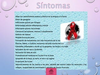 Aftas (un revestimiento espeso y blanco en la lengua o la boca)
Dolor de garganta
Infecciones graves por hongos
Enfermedad pélvica inflamatoria crónica
Infecciones graves recurrentes
Cansancio persistente, mareos y aturdimiento
Dolores de cabeza
Pérdida brusca de peso
Formación de hematomas con más frecuencia de lo normal
Diarrea, fiebre, o sudores nocturnos durante mucho tiempo
Glándulas inflamadas o duras en la garganta, las axilas o la ingle
Episodios de tos seca y profunda
Sensación de falta de aire
Protuberancias violáceas en la piel o en la boca
Sangrado de la boca, la nariz, el ano o la vagina
Erupciones de la piel
Adormecimiento de las manos o los pies, pérdida del control sobre los músculos y los
reflejos, incapacidad de movimiento y pérdida de fuerza muscular
 