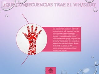 Este virus destruye lentamente el sistema
inmunológico del organismo y deja a sus
víctimas cada vez más indefensas ante otra
infecciones y ante algunas clases de
cáncer.Una persona que padece SIDA está
expuesta a contraer fácilmente ciertas
infecciones graves y tumores cancerosos. Las
personas que desarrollan SIDA enferman y
mueren de padecimientos que el organismo
queda incapacitado para combatir, esto es,
las personas no mueren de SIDA
propiamente, sino de las consecuencias
físicas, psicológicas y sociales que este
síndrome trae consigo.
 