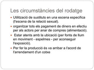 Les circumstàncies del rodatge
 Utilització de sustituts en una escena especifica
(l'escena de la relació sexual).
 organitzar tots els pagament de diners en efectiu
per als actors per anar de compres (alimentació).
 Estar atents amb la ubicació (per fonts de llum
en moviment - espelmes - per aconseguir
l'exposició).
 Per fer la producció és va arribar a l'acord de
l'arrendament d'un cotxe
 