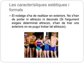 Les característiques estètiques i
formals
 El rodatge s'ha de realitzar en exteriors. No s'han
de portar ni attrezzo ni decorats (Si l'argument
exigeix determinat attrezzo, s'han de triar uns
exteriors on es pugui trobar tal attrezzo).
 