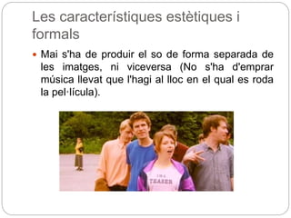 Les característiques estètiques i
formals
 Mai s'ha de produir el so de forma separada de
les imatges, ni viceversa (No s'ha d'emprar
música llevat que l'hagi al lloc en el qual es roda
la pel·lícula).
 