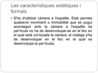 Les característiques estètiques i
formals
 S'ha d'utilitzar càmera a l'espatlla. Està permès
qualsevol moviment o immobilitat que es pugui
aconseguir amb la càmera a l'espatlla (la
pel·lícula no ha de desenvolupar-se en el lloc en
el qual està col·locada la càmera; el rodatge s'ha
de desenvolupar en el lloc en el qual es
desenvolupa la pel·lícula).
 