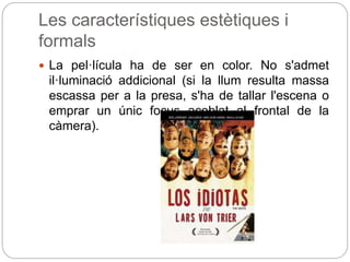 Les característiques estètiques i
formals
 La pel·lícula ha de ser en color. No s'admet
il·luminació addicional (si la llum resulta massa
escassa per a la presa, s'ha de tallar l'escena o
emprar un únic focus acoblat al frontal de la
càmera).
 