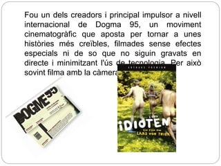 Fou un dels creadors i principal impulsor a nivell
internacional de Dogma 95, un moviment
cinematogràfic que aposta per tornar a unes
històries més creïbles, filmades sense efectes
especials ni de so que no siguin gravats en
directe i minimitzant l'ús de tecnologia. Per això
sovint filma amb la càmera
 