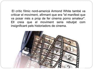 El crític fílmic nord-americà Armond White també va
criticar el moviment, afirmant que era "el manifest que
va posar més a prop de fer cinema porno amateur".
Ell creia que el moviment seria rebutjat com
insignificant pels historiadors de cinema.
 