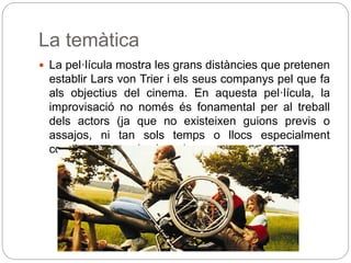 La temàtica
 La pel·lícula mostra les grans distàncies que pretenen
establir Lars von Trier i els seus companys pel que fa
als objectius del cinema. En aquesta pel·lícula, la
improvisació no només és fonamental per al treball
dels actors (ja que no existeixen guions previs o
assajos, ni tan sols temps o llocs especialment
condicionats per les locaciones.
 