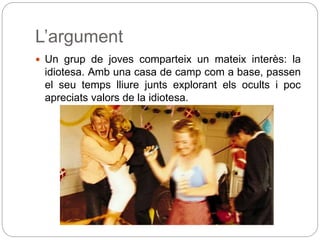 L’argument
 Un grup de joves comparteix un mateix interès: la
idiotesa. Amb una casa de camp com a base, passen
el seu temps lliure junts explorant els ocults i poc
apreciats valors de la idiotesa.
 