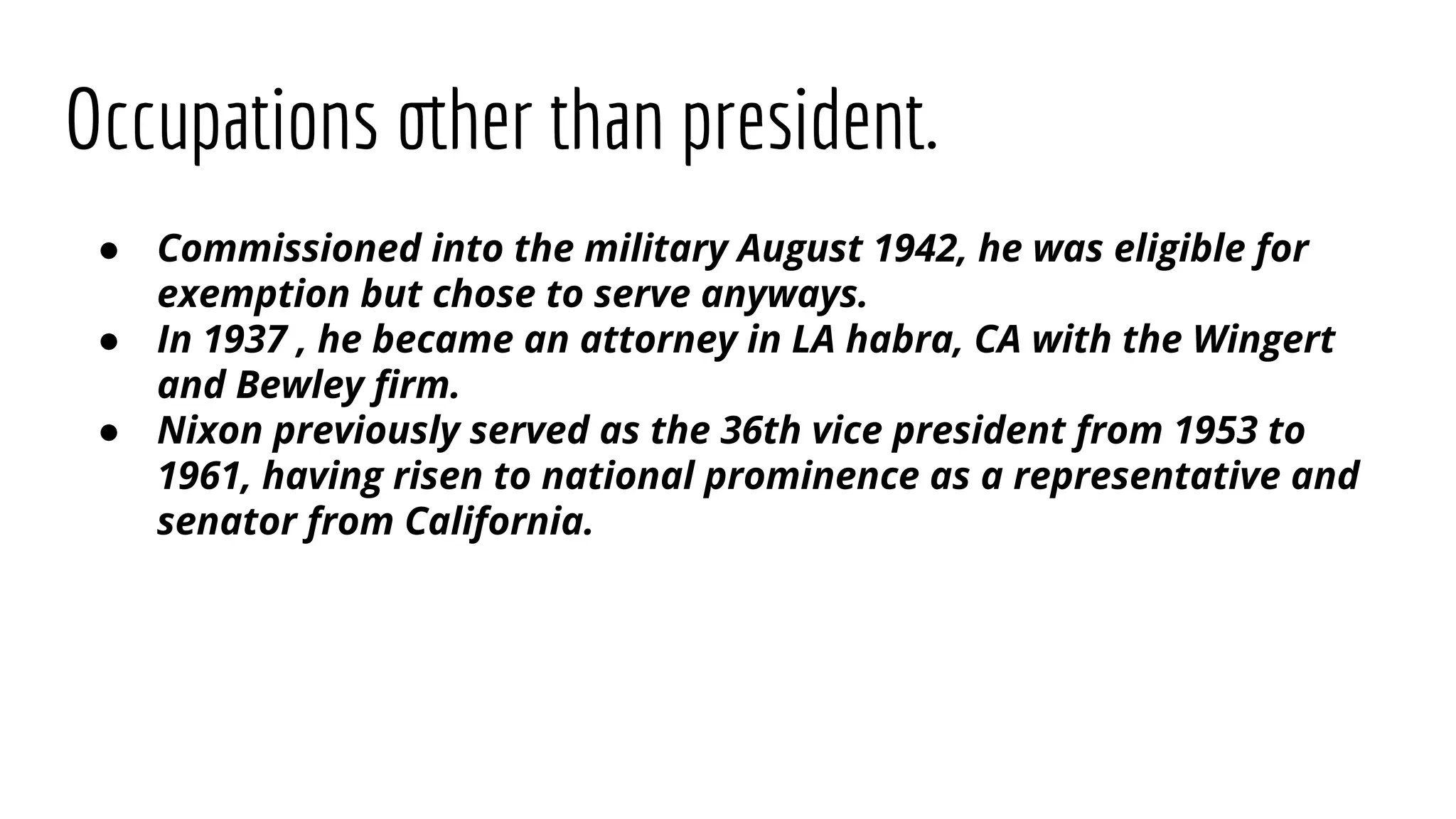 Occupations other than president.
● Commissioned into the military August 1942, he was eligible for
exemption but chose to serve anyways.
● In 1937 , he became an attorney in LA habra, CA with the Wingert
and Bewley ﬁrm.
● Nixon previously served as the 36th vice president from 1953 to
1961, having risen to national prominence as a representative and
senator from California.
 