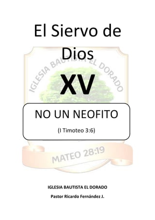 El Siervo de
Dios
XV
IGLESIA BAUTISTA EL DORADO
Pastor Ricardo Fernández J.
NO UN NEOFITO
(I Timoteo 3:6)
 