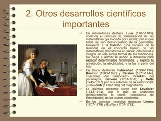 2. Otros desarrollos científicos importantes En matemáticas destaca  Euler  (1707-1783): continúa el proceso de formalización de las matemáticas (ya iniciado por Leibniz) por el que éstas se van desvinculando de la geometría. Convierte a la  función  (una variante de la relación) en el concepto básico de las matemáticas (transforma el cálculo diferencial e integral en una teoría formal de las funciones). Se niega a admitir la acción a distancia para explicar determinados fenómenos, y explica la gravitación, la electricidad, y la luz a partir del éter. En física destacan  Fahrenheit  (1686-1736),  Réamur  (1683-1757) y  Celsius  (1671-1744), inventores del termómetro,  Franklin  del pararrayos,  Galvani  (1737-1798) y  Volta  (1745-1827) por sus estudios de la electricidad, y  Coulomb  (1736-1806) del magnetismo. La química moderna surge con  Lavoisier  (1743-1794), con lo que se abandonó definitivamente la teoría (procedente de Empédocles) de los cuatro elementos. En las ciencias naturales destacan  Linneo  (1707-1778) y  Buffon  (1707-1788). 