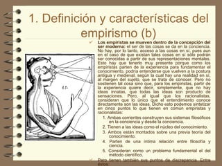 1. Definición y características del empirismo (b) Los empiristas se mueven dentro de la concepción del ser moderna:  el ser de las cosas se da en la conciencia. No hay, por lo tanto, acceso a las cosas en sí, pues aun en el caso de que existan tales cosas en sí sólo podrán ser conocidas a partir de sus representaciones mentales. Esto hay que tenerlo muy presente porque como los empiristas parten de la experiencia para fundamentar el conocimiento, podría entenderse que vuelven a la postura antigua y medieval, según la cual hay una realidad en sí, al margen del sujeto, que se trata de conocer. Pero no sostienen tal cosa sino que, para los empiristas, partir de la experiencia quiere decir, simplemente, que no hay ideas innatas, que todas las ideas son producto de sensaciones. Pero, al igual que los racionalistas, consideran que lo único que el entendimiento conoce directamente son las ideas. Dicho esto podemos sintetizar en cinco puntos lo que tienen en común empiristas y racionalistas: 1. Ambas corrientes construyen sus sistemas filosóficos en la conciencia y desde la conciencia. 2. Tienen a las ideas como el núcleo del conocimiento. 3. Ambos están montados sobre una previa teoría del conocimiento. 4. Parten de una íntima relación entre filosofía y ciencia. 5. Consideran como un problema fundamental el del método científico. Pero tienen también sus puntos de discrepancia. Entre éstos:   