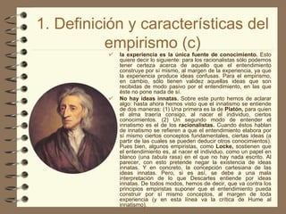 1. Definición y características del empirismo (c) la experiencia es la única fuente de conocimiento.  Esto quiere decir lo siguiente: para los racionalistas sólo podemos tener certeza acerca de aquello que el entendimiento construye por sí mismo, al margen de la experiencia, ya que la experiencia produce ideas confusas. Para el empirismo, en cambio, sólo tienen validez aquellas ideas que son recibidas de modo pasivo por el entendimiento, en las que éste no pone nada de sí. No hay ideas innatas.  Sobre este punto hemos de aclarar algo: hasta ahora hemos visto que el innatismo se entiende de dos maneras: (1) Una primera es la de  Platón,  para quien el alma traería consigo, al nacer el individuo, ciertos conocimientos. (2) Un segundo modo de entender el innatismo es el de los  racionalistas.  Cuando éstos hablan de innatismo se refieren a que el entendimiento elabora por sí mismo ciertos conceptos fundamentales, ciertas ideas (a partir de las cuales se pueden deducir otros conocimientos). Pues bien, algunos empiristas, como  Locke,  sostienen que el entendimiento es, al nacer el individuo, como un papel en blanco (una  tabula  rasa) en el que no hay nada escrito. Al parecer, con esto pretende negar la existencia de ideas innatas. Y en concreto, la concepción cartesiana de las ideas innatas. Pero, si es así, se debe a una mala interpretación de lo que Descartes entiende por ideas innatas. De todos modos, hemos de decir, que va contra los principios empiristas suponer que el entendimiento pueda construir por sí mismo conceptos, al margen de toda experiencia (y en esta línea va la crítica de Hume al innatismo).   