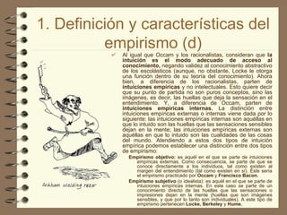 1. Definición y características del empirismo (d) Al igual que Occam y los racionalistas, consideran que  la intuición es el modo adecuado de acceso al conocimiento,  negando validez al conocimiento abstractivo de los escolásticos (aunque, no obstante, Locke le otorga una función dentro de su teoría del conocimiento). Ahora bien, a diferencia de los racionalistas, parten de  intuiciones empíricas  y no intelectuales. Esto quiere decir que su punto de partida no son puros conceptos, sino las imágenes, es decir, las huellas que deja la sensación en el entendimiento. Y, a diferencia de Occam, parten de  intuiciones empíricas internas.  La distinción entre intuiciones empíricas externas o internas viene dada por lo siguiente: las intuiciones empíricas internas son aquéllas en que lo intuido son las huellas que las sensaciones sensibles dejan en la mente; las intuiciones empíricas externas son aquéllas en que lo intuido son las cualidades de las cosas del mundo. Atendiendo a estos dos tipos de intuición empírica podemos establecer una distinción entre dos tipos de empirismo: Empirismo objetivo:  es aquél en el que se parte de intuiciones empíricas externas. Como consecuencia, se parte de que se conoce directamente a los individuos, tal como existen al margen del entendimiento (tal como existen en sí). Éste sería el empirismo practicado por  Occam  y  Francisco Bacon. Empirismo subjetivo  (o idealista): es aquél en el que se parte de intuiciones empíricas internas. En este caso se parte de un conocimiento directo de las huellas que las sensaciones o impresiones dejan en la mente (huellas que son imágenes sensibles, y que por lo tanto son individuales). A este tipo de empirismo pertenecen  Locke, Berkeley  y  Hume.   