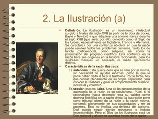 2. La Ilustración (a) Definición.  La ilustración es un movimiento intelectual surgido a finales del siglo XVII (a partir de la obra de Locke, Bayle y Newton) y que adquiere una enorme fuerza durante el siglo XVIII (que será, por ello, conocido como el Siglo de las Luces), especialmente en Inglaterra, Francia y Alemania. Se caracteriza por una confianza absoluta en que la razón puede resolver todos los problemas humanos, tanto los de índole político-social, como religiosa, así como la potenciación del progreso científico. Esta confianza en la razón tiene sus orígenes en la filosofía racionalista, pero los ilustrados manejan un concepto de razón ligeramente distinto. Características de la razón ilustrada: Es  autónoma.  Esto quiere decir que se vale por sí misma, sin necesidad de ayudas externas (como la que le podía haber dado la fe o la tradición). Por lo tanto, hay que confiar plenamente en su propia capacidad para conocer la realidad y guiar el comportamiento humano, individual y colectivo. Es  secular,  esto es,  laica.  Una de las consecuencias de la autonomía de la razón es su secularismo. Pues, si el racionalismo hacía depender toda su validez como doctrina filosófica en la razón divina, la ilustración pone como tribunal último de la razón a la razón misma, confiando plenamente en sus capacidades y en su progreso. Esto no implica una defensa del ateísmo. Dios puede seguir siendo importante e incluso imprescindible. Pero el Dios de los ilustrados será un Dios racional y al que se accede a través de la razón. 
