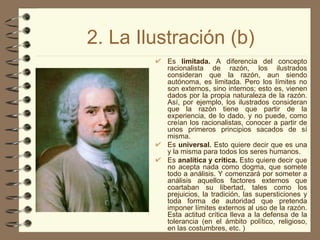 2. La Ilustración (b) Es  limitada.  A diferencia del concepto racionalista de razón, los ilustrados consideran que la razón, aun siendo autónoma, es limitada. Pero los límites no son externos, sino internos; esto es, vienen dados por la propia naturaleza de la razón. Así, por ejemplo, los ilustrados consideran que la razón tiene que partir de la experiencia, de lo dado, y no puede, como creían los racionalistas, conocer a partir de unos primeros principios sacados de sí misma. Es  universal.  Esto quiere decir que es una y la misma para todos los seres humanos. Es  analítica y crítica.  Esto quiere decir que no acepta nada como dogma, que somete todo a análisis. Y comenzará por someter a análisis aquellos factores externos que coartaban su libertad, tales como los prejuicios, la tradición, las supersticiones y toda forma de autoridad que pretenda imponer límites externos al uso de la razón. Esta actitud crítica lleva a la defensa de la tolerancia (en el ámbito político, religioso, en las costumbres, etc. ) 