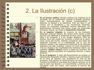 2. La Ilustración (c) En el terreno político  intentan explicar los orígenes de la sociedad, dar un fundamento racional al Estado (echando mano, frecuentemente, de teorías contractualistas) y defender la libertad y la tolerancia. Esto les lleva a ser críticos con el feudalismo y las monarquías absolutas, aunque en ocasiones establecen buenas relaciones con determinados monarcas que hacen suyas las propuestas ilustradas, (dando, así origen al  despotismo ilustrado). En el aspecto religioso  la mayoría de los ilustrados defienden posturas deístas. Se conoce como deísta a toda posición que defiende la existencia de Dios, pero negándole valor a la revelación y a los rituales religiosos. Para los deístas, Dios sólo puede ser conocido a través de la razón, como causa del mundo. Además consideran que todas las religiones coinciden en lo fundamental, por lo que los diversos rituales y las expresiones históricas de las diversas religiones son algo superfluo, cuando no mera superstición. Tras los rituales y las manifestaciones históricas habría una auténtica  religión natural  común a todos los hombres. No obstante, algunos ilustrados son agnósticos (Hume), o ateos (Diderot). Fe en el progreso.  A partir del Renacimiento se produjo un espectacular desarrollo científico y técnico (cuya culminación es la obra de Newton) que transformó la vida de los europeos. Esto genera el convencimiento de que la historia humana ha entrado en una etapa de progreso continuo, en la que la razón nos llevará a un conocimiento y dominio de la naturaleza cada vez mayor, para ponerla al servicio del hombre. 