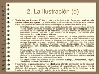 2. La Ilustración (d) Variantes nacionales.  El hecho de que la ilustración fuese un  producto de varios países europeos  con situaciones socio-históricas distintas hace que en cada uno de ellos el movimiento ilustrado repercuta de manera diferente. En  Inglaterra,  con un clima político sosegado, la ilustración se desarrolla en paralelo con la filosofía empirista, interesada en cuestiones de tipo  epistemológico  y en el desarrollo de las  ciencias de la naturaleza.  (Aunque también se preocupen por cuestiones políticas, morales, o de filosofía de la religión). Los autores más destacados son  Locke ,  Newton y Hume. De Inglaterra se extendió a Francia, sumida en un clima prerrevolucionario (recordemos que la Revolución Francesa es de 1789). Como consecuencia los temas que interesan a los ilustrados franceses son los que tienen que ver con la  acción humana:  morales, políticos, legislativos, históricos, etc. La mayor contribución de la ilustración francesa es la  Enciclopedia . Sus máximos representantes son:  Voltaire, D'Alembert, Montesquieu, Diderot, Rousseau, Buffon, etc. En  Alemania  el interés de la ilustración se centrará en el  análisis de la razón,  como lugar donde han de enraizarse los principios que rijan la vida humana tanto por lo que respecta al conocimiento, como por lo que respecta a la actuación ética y política. La ilustración se expandió por Alemania de mano de la llamada  filosofía popular,  y tuvo entre sus representantes a  Kant. En  España  están encuadrados en esta corriente:  Arteaga, Campomanes, Feijoo, Jovellanos, Olavide, Peñaflorida,  etc. Finalmente, el  romanticismo  y el  idealismo alemán  romperían en lo esencial con las tesis de la ilustración, al sustituir el universalismo de éstos por la defensa del «espíritu nacional»  (Volgeist),  la defensa de la tradición, y   la fundamentación de la religión y de la moral en el sentimiento.   