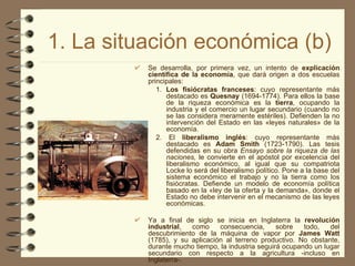 1. La situación económica (b) Se desarrolla, por primera vez, un intento de  explicación científica de la economía , que dará origen a dos escuelas principales: 1.  Los fisiócratas franceses : cuyo representante más destacado es  Quesnay  (1694-1774). Para ellos la base de la riqueza económica es la  tierra , ocupando la industria y el comercio un lugar secundario (cuando no se las considera meramente estériles). Defienden la no intervención del Estado en las «leyes naturales» de la economía. 2. El  liberalismo inglés : cuyo representante más destacado es  Adam Smith  (1723-1790). Las tesis defendidas en su obra  Ensayo sobre la riqueza de las naciones,  le convierte en el apóstol por excelencia del liberalismo económico, al igual que su compatriota Locke lo será del liberalismo político. Pone a la base del sistema económico el trabajo y no la tierra como los fisiócratas. Defiende un modelo de economía política basado en la «ley de la oferta y la demanda», donde el Estado no debe intervenir en el mecanismo de las leyes económicas. Ya a final de siglo se inicia en Inglaterra la  revolución industrial , como consecuencia, sobre todo, del descubrimiento de la máquina de vapor por  James Watt  (1785), y su aplicación al terreno productivo. No obstante, durante mucho tiempo, la industria seguirá ocupando un lugar secundario con respecto a la agricultura -incluso en Inglaterra-.   