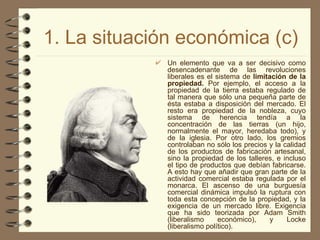 1. La situación económica (c) Un elemento que va a ser decisivo como desencadenante de las revoluciones liberales es el sistema de  limitación   de la propiedad.  Por ejemplo, el acceso a la propiedad de la tierra estaba regulado de tal manera que sólo una pequeña parte de ésta estaba a disposición del mercado. El resto era propiedad de la nobleza, cuyo sistema de herencia tendía a la concentración de las tierras (un hijo, normalmente el mayor, heredaba todo), y de la iglesia. Por otro lado, los gremios controlaban no sólo los precios y la calidad de los productos de fabricación artesanal, sino la propiedad de los talleres, e incluso el tipo de productos que debían fabricarse. A esto hay que añadir que gran parte de la actividad comercial estaba regulada por el monarca. El ascenso de una burguesía comercial dinámica impulsó la ruptura con toda esta concepción de la propiedad, y la exigencia de un mercado libre. Exigencia que ha sido teorizada por Adam Smith (liberalismo económico), y Locke (liberalismo político).   