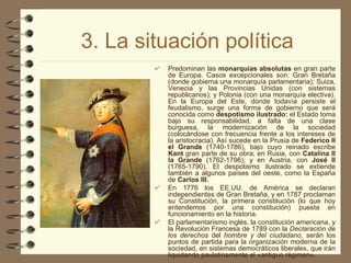 3. La situación política Predominan las  monarquías absolutas  en gran parte de Europa. Casos excepcionales son: Gran Bretaña (donde gobierna una monarquía parlamentaria); Suiza, Venecia y las Provincias Unidas (con sistemas republicanos); y Polonia (con una monarquía electiva). En la Europa del Este, donde todavía persiste el feudalismo, surge una forma de gobierno que será conocida como  despotismo ilustrado:  el Estado toma bajo su responsabilidad, a falta de una clase burguesa, la modernización de la sociedad (colocándose con frecuencia frente a los intereses de la aristocracia). Así sucede en la Prusia de  Federico II el Grande  (1740-1786), bajo cuyo reinado escribe  Kant  gran parte de su obra; en Rusia, con  Catalina II la Grande  (1762-1796); y en Austria, con  José II  (1765-1790). El despotismo ilustrado se extiende también a algunos países del oeste, como la España de  Carlos III. En 1776 los EE.UU. de América se declaran independientes de Gran Bretaña, y en 1787 proclaman su Constitución, la primera constitución (lo que hoy entendemos por una constitución) puesta en funcionamiento en la historia. El parlamentarismo inglés, la constitución americana, y la Revolución Francesa de 1789 con la  Declaración de los derechos  del  hombre y del ciudadano,  serán los puntos de partida para la organización moderna de la sociedad, en sistemas democráticos liberales, que irán liquidando paulatinamente el «antiguo régimen». 