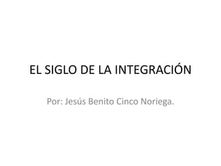 EL SIGLO DE LA INTEGRACIÓN
Por: Jesús Benito Cinco Noriega.

 