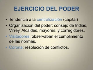 EJERCICIO DEL PODER
• Tendencia a la centralización (capital)
• Organización del poder: consejo de Indias,
Virrey, Alcaldes, mayores, y corregidores.
• Visitadores: observaban el cumplimiento
de las normas.
• Corona: resolución de conflictos.

 