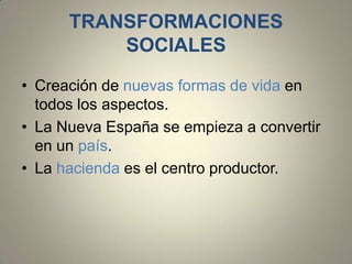 TRANSFORMACIONES
SOCIALES
• Creación de nuevas formas de vida en
todos los aspectos.
• La Nueva España se empieza a convertir
en un país.
• La hacienda es el centro productor.

 
