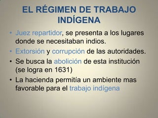 EL RÉGIMEN DE TRABAJO
INDÍGENA
• Juez repartidor, se presenta a los lugares
donde se necesitaban indios.
• Extorsión y corrupción de las autoridades.
• Se busca la abolición de esta institución
(se logra en 1631)
• La hacienda permitía un ambiente mas
favorable para el trabajo indígena

 