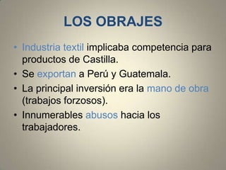 LOS OBRAJES
• Industria textil implicaba competencia para
productos de Castilla.
• Se exportan a Perú y Guatemala.
• La principal inversión era la mano de obra
(trabajos forzosos).
• Innumerables abusos hacia los
trabajadores.

 
