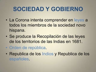 SOCIEDAD Y GOBIERNO
• La Corona intenta comprender en leyes a
todos los miembros de la sociedad novo
hispana.
• Se produce la Recopilación de las leyes
de los territorios de las Indias en 1681.
• Orden de república.
• Republica de los Indios y Republica de los
españoles.

 