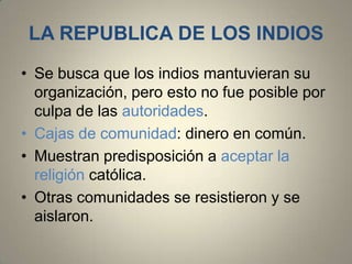 LA REPUBLICA DE LOS INDIOS
• Se busca que los indios mantuvieran su
organización, pero esto no fue posible por
culpa de las autoridades.
• Cajas de comunidad: dinero en común.
• Muestran predisposición a aceptar la
religión católica.
• Otras comunidades se resistieron y se
aislaron.

 