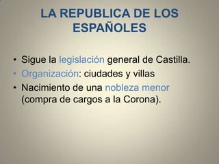 LA REPUBLICA DE LOS
ESPAÑOLES
• Sigue la legislación general de Castilla.
• Organización: ciudades y villas
• Nacimiento de una nobleza menor
(compra de cargos a la Corona).

 