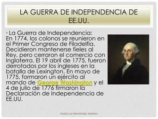 LA GUERRA DE INDEPENDENCIA DE
EE.UU.
• La Guerra de Independencia:
En 1774, los colonos se reunieron en
el Primer Congreso de Filadelfia.
Decidieron mantenerse fieles al
Rey, pero cerraron el comercio con
Inglaterra. El 19 abril de 1775, fueron
derrotados por los ingleses en la
batalla de Lexington. En mayo de
1775, formaron un ejército al
mando de George Washington y el
4 de julio de 1776 firmaron la
Declaración de Independencia de
EE.UU.
María Luz Hernández Marrero
 