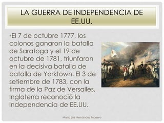 LA GUERRA DE INDEPENDENCIA DE
EE.UU.
•El 7 de octubre 1777, los
colonos ganaron la batalla
de Saratoga y el 19 de
octubre de 1781, triunfaron
en la decisiva batalla de
batalla de Yorktown. El 3 de
setiembre de 1783, con la
firma de la Paz de Versalles,
Inglaterra reconoció la
Independencia de EE.UU.
María Luz Hernández Marrero
 