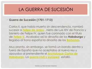 LA GUERRA DE SUCESIÓN
• Guerra de Sucesión (1701-1713)
Carlos II, que había muerto sin descendencia, nombró
sucesor a Felipe de Anjou , nieto de Luis XIV de Francia y
bisnieto de Felipe IV, quien fue coronado con el título
de Felipe V. Acababa así la dinastía de los Habsburgo y
llegaba al trono español la dinastía de los Borbones.
Muy pronto, sin embargo, se formó un bando dentro y
fuera de España que no aceptaba al nuevo rey y
apoyaba al pretendiente el Archiduque Carlos de
Habsburgo. La guerra civil y europea estalló.
María Luz Hernández Marrero
 