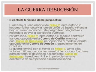 LA GUERRA DE SUCESIÓN
• El conflicto tenía una doble perspectiva:
El ascenso al trono español de Felipe V representaba la
hegemonía francesa y la temida unión de España y Francia
bajo un mismo monarca. Este peligro llevó a Inglaterra y
Holanda a apoyar al candidato austriaco.
• Por otro lado, Felipe V representaba el modelo centralista
francés, apoyado en la Corona de Castilla, mientras
que Carlos de Habsburgo personificaba el modelo foralista,
apoyado en la Corona de Aragón y, especialmente, en
Cataluña.
La guerra terminó con el triunfo de Felipe V. Junto a las
victorias militares, un acontecimiento internacional fue clave
para entender el desenlace del conflicto: Carlos de
Habsburgo heredó en 1711 el Imperio alemán y se
desinteresó de su aspiración a reinar en España.
María Luz Hernández Marrero
 