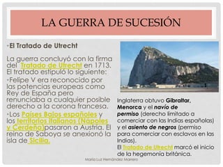 LA GUERRA DE SUCESIÓN
•El Tratado de Utrecht
La guerra concluyó con la firma
del Tratado de Utrecht en 1713.
El tratado estipuló lo siguiente:
•Felipe V era reconocido por
las potencias europeas como
Rey de España pero
renunciaba a cualquier posible
derecho a la corona francesa.
•Los Países Bajos españoles y
los territorios italianos (Nápoles
y Cerdeña)pasaron a Austria. El
reino de Saboya se anexionó la
isla de Sicilia.
Inglaterra obtuvo Gibraltar,
Menorca y el navío de
permiso (derecho limitado a
comerciar con las Indias españolas)
y el asiento de negros (permiso
para comerciar con esclavos en las
Indias).
El Tratado de Utrecht marcó el inicio
de la hegemonía británica.
María Luz Hernández Marrero
 