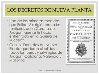 LOS DECRETOS DE NUEVA PLANTA
• Una de las primeras medidas
que Felipe V dirigió contra los
territorios de la Corona de
Aragón, que se le había
enfrentado en la Guerra de
Sucesión.
• Con los Decretos de Nueva
Planta quedaron abolidos
todos los fueros y privilegios de
Aragón, Cataluña, Valencia y
Mallorca
María Luz Hernández Marrero
 