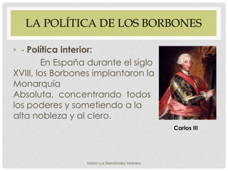 LA POLÍTICA DE LOS BORBONES
• - Política interior:
En España durante el siglo
XVIII, los Borbones implantaron la
Monarquía
Absoluta, concentrando todos
los poderes y sometiendo a la
alta nobleza y al clero.
Carlos III
María Luz Hernández Marrero
 